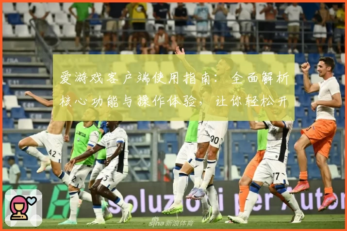 爱游戏客户端使用指南：全面解析核心功能与操作体验，让你轻松开启游戏世界