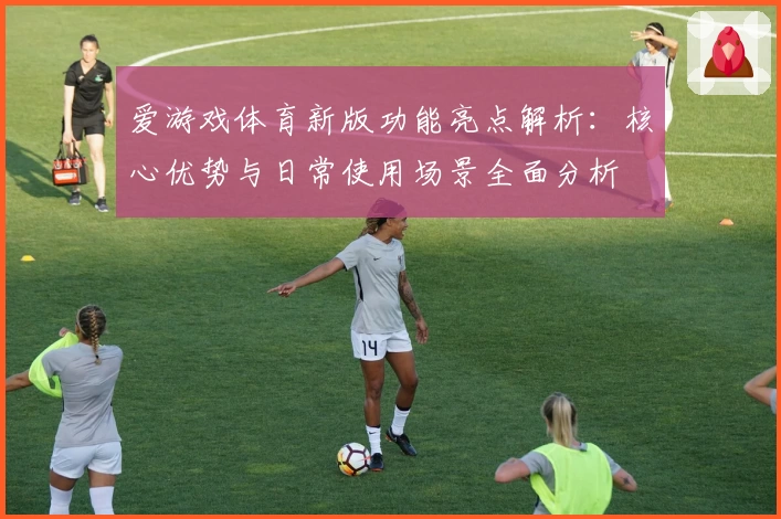 爱游戏体育新版功能亮点解析：核心优势与日常使用场景全面分析