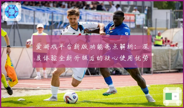爱游戏平台新版功能亮点解析：深度体验全新升级后的核心使用优势