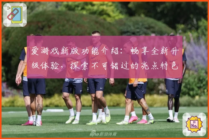 爱游戏新版功能介绍：畅享全新升级体验，探索不可错过的亮点特色