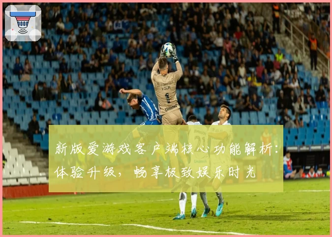 新版爱游戏客户端核心功能解析：体验升级，畅享极致娱乐时光