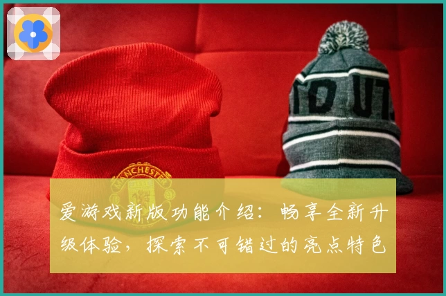 爱游戏新版功能介绍：畅享全新升级体验，探索不可错过的亮点特色